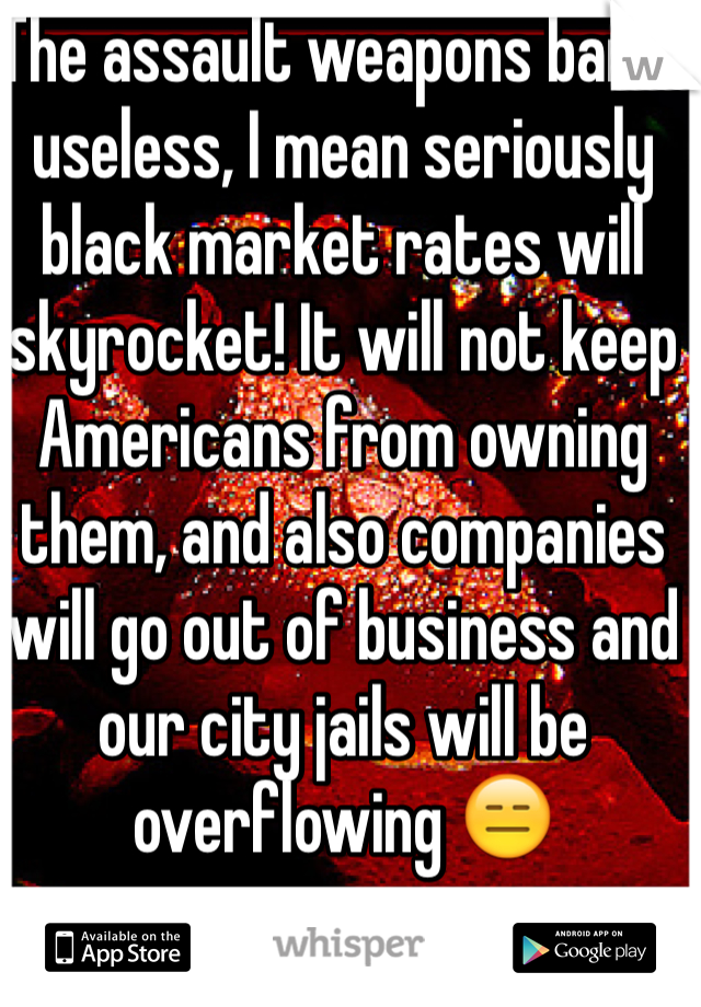The assault weapons ban is useless, I mean seriously black market rates will skyrocket! It will not keep Americans from owning them, and also companies will go out of business and our city jails will be overflowing 😑