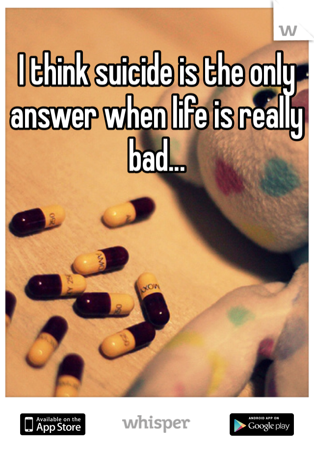 I think suicide is the only answer when life is really bad... 