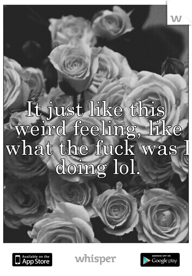 It just like this weird feeling, like what the fuck was I doing lol.