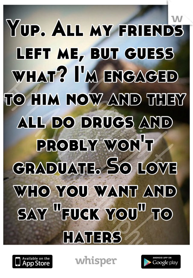 Yup. All my friends left me, but guess what? I'm engaged to him now and they all do drugs and probly won't graduate. So love who you want and say "fuck you" to haters 