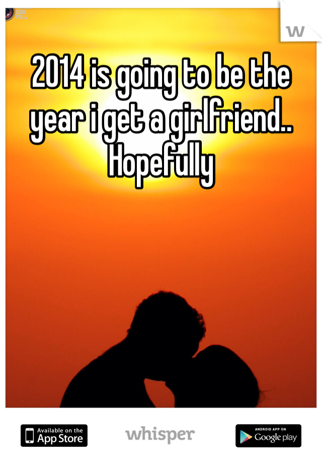 2014 is going to be the year i get a girlfriend.. Hopefully
