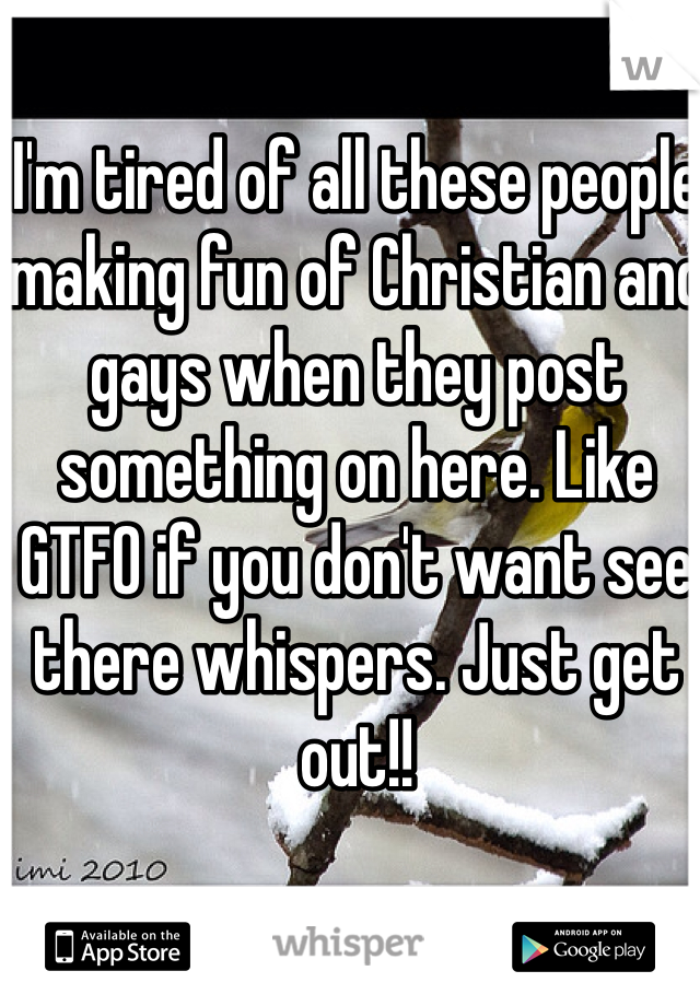 I'm tired of all these people making fun of Christian and gays when they post something on here. Like GTFO if you don't want see there whispers. Just get out!!