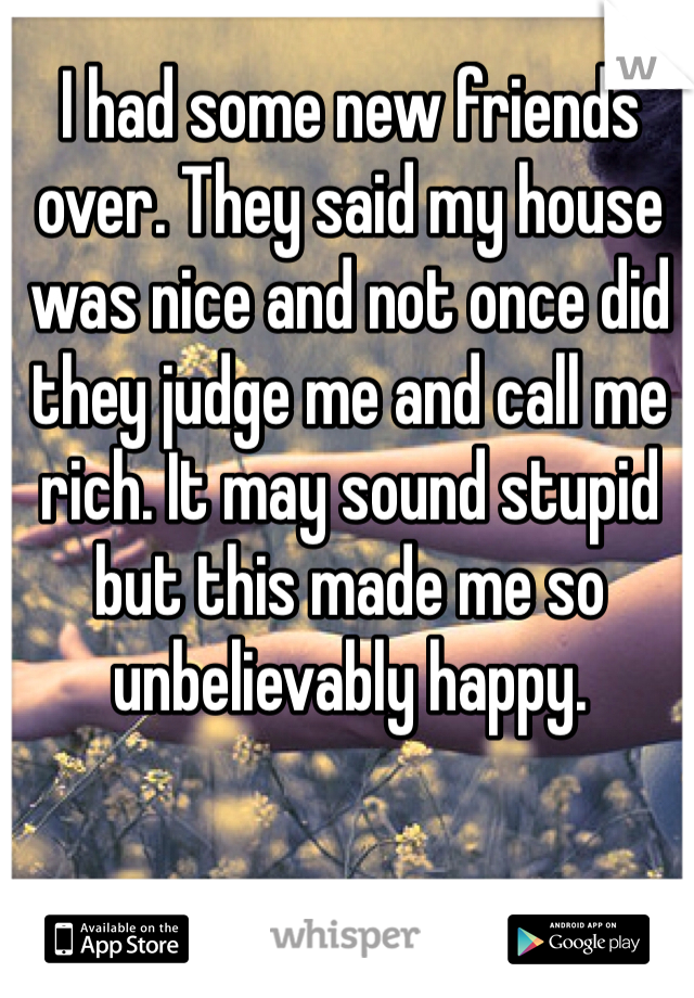 I had some new friends over. They said my house was nice and not once did they judge me and call me rich. It may sound stupid but this made me so unbelievably happy.  