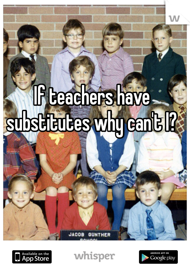 If teachers have substitutes why can't I?  