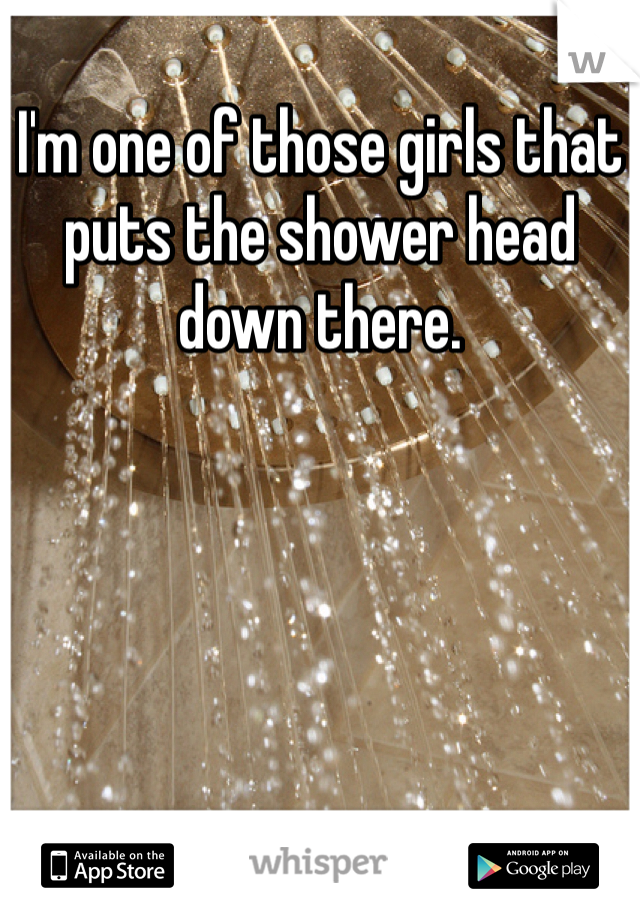 I'm one of those girls that puts the shower head down there. 