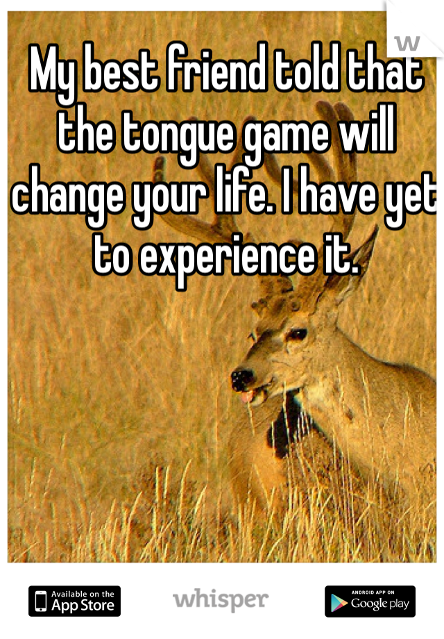 My best friend told that the tongue game will change your life. I have yet to experience it.
