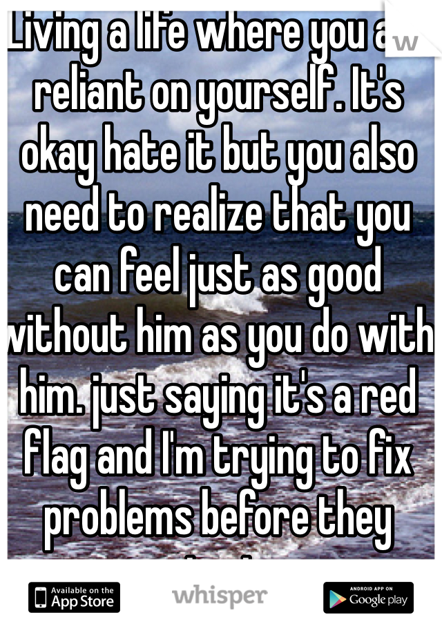 Living a life where you are reliant on yourself. It's okay hate it but you also need to realize that you can feel just as good without him as you do with him. just saying it's a red flag and I'm trying to fix problems before they start.