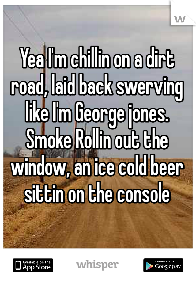 Yea I'm chillin on a dirt road, laid back swerving like I'm George jones. Smoke Rollin out the window, an ice cold beer sittin on the console