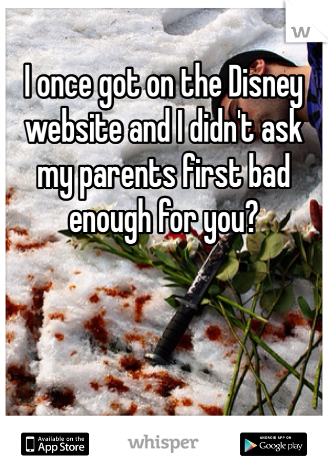 I once got on the Disney website and I didn't ask my parents first bad enough for you? 