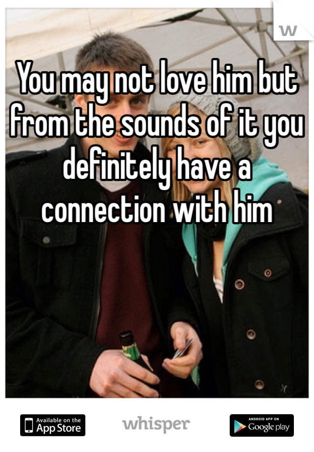 You may not love him but from the sounds of it you definitely have a connection with him 