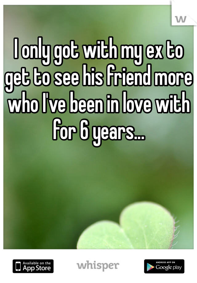 I only got with my ex to get to see his friend more who I've been in love with for 6 years... 