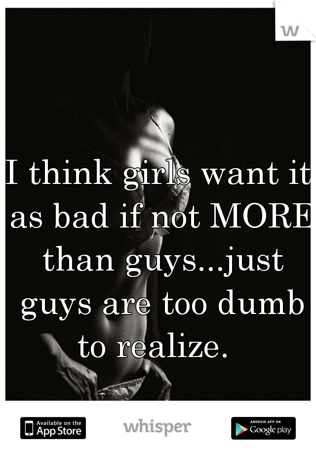 I think girls want it as bad if not MORE than guys...just guys are too dumb to realize.  