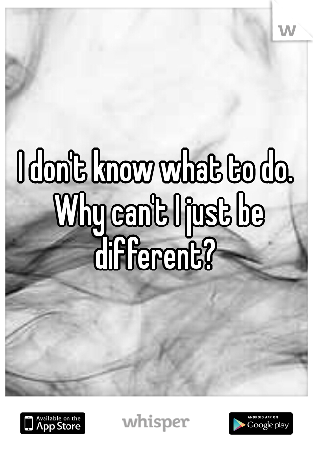 I don't know what to do. Why can't I just be different? 