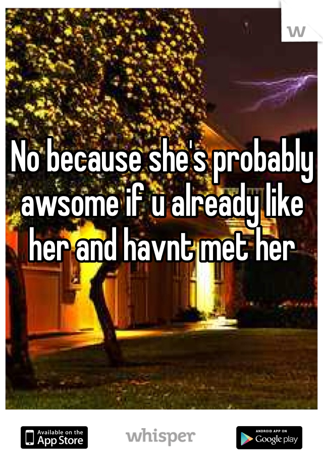 No because she's probably awsome if u already like her and havnt met her 