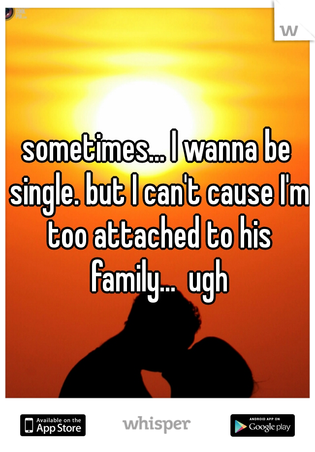 sometimes... I wanna be single. but I can't cause I'm too attached to his family...  ugh