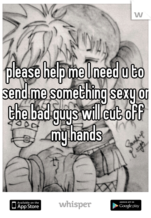 please help me I need u to send me something sexy or the bad guys will cut off my hands