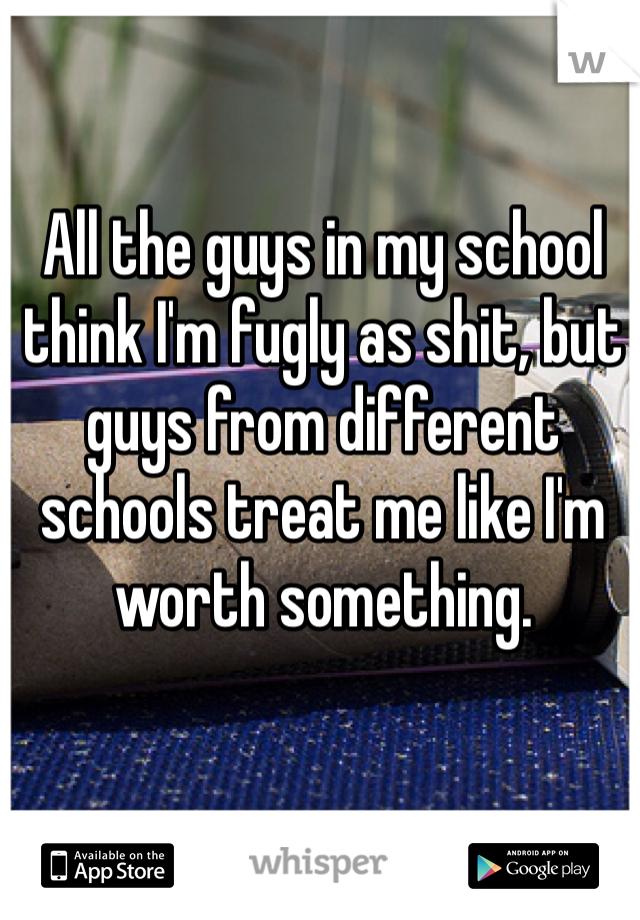 All the guys in my school think I'm fugly as shit, but guys from different schools treat me like I'm worth something.