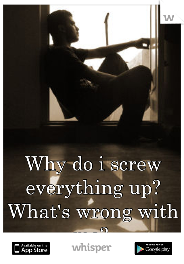 Why do i screw everything up? What's wrong with me? 