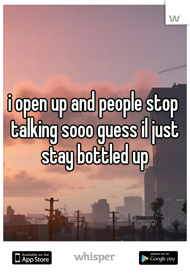 i open up and people stop talking sooo guess il just stay bottled up