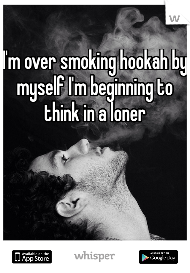I'm over smoking hookah by myself I'm beginning to think in a loner