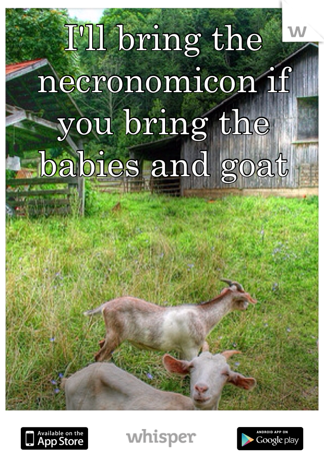 I'll bring the necronomicon if you bring the babies and goat


