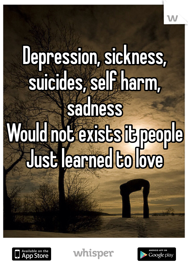 Depression, sickness, suicides, self harm, sadness
Would not exists it people 
Just learned to love   
