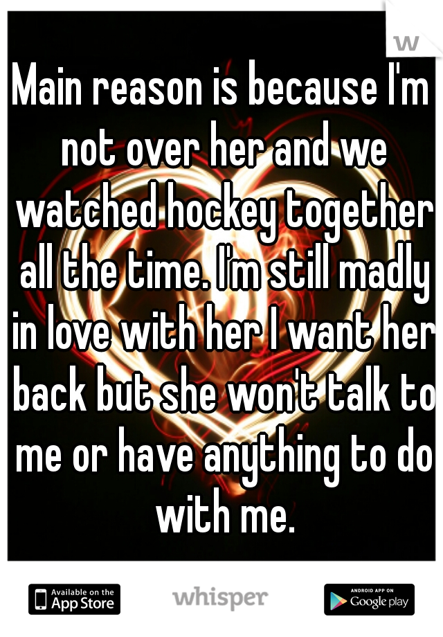Main reason is because I'm not over her and we watched hockey together all the time. I'm still madly in love with her I want her back but she won't talk to me or have anything to do with me.