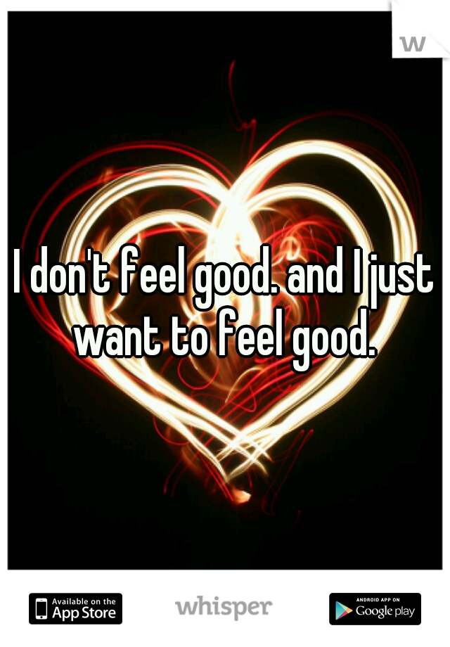 I don't feel good. and I just want to feel good. 