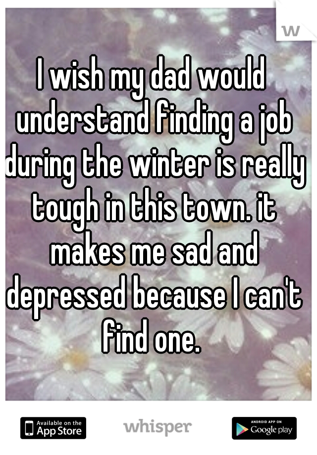 I wish my dad would understand finding a job during the winter is really tough in this town. it makes me sad and depressed because I can't find one. 