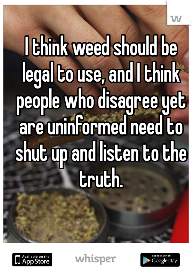 I think weed should be legal to use, and I think people who disagree yet are uninformed need to shut up and listen to the truth.
