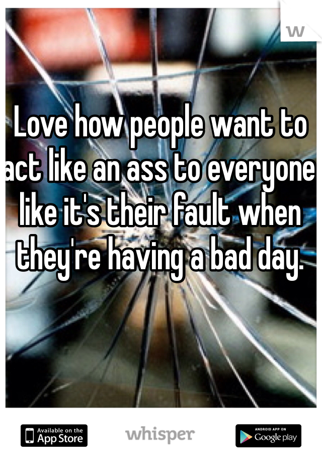 Love how people want to act like an ass to everyone like it's their fault when they're having a bad day.