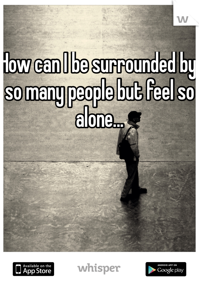 How can I be surrounded by so many people but feel so alone...