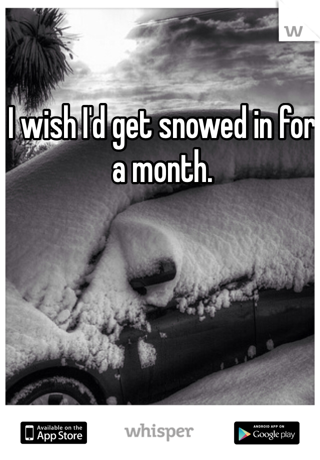 I wish I'd get snowed in for a month.