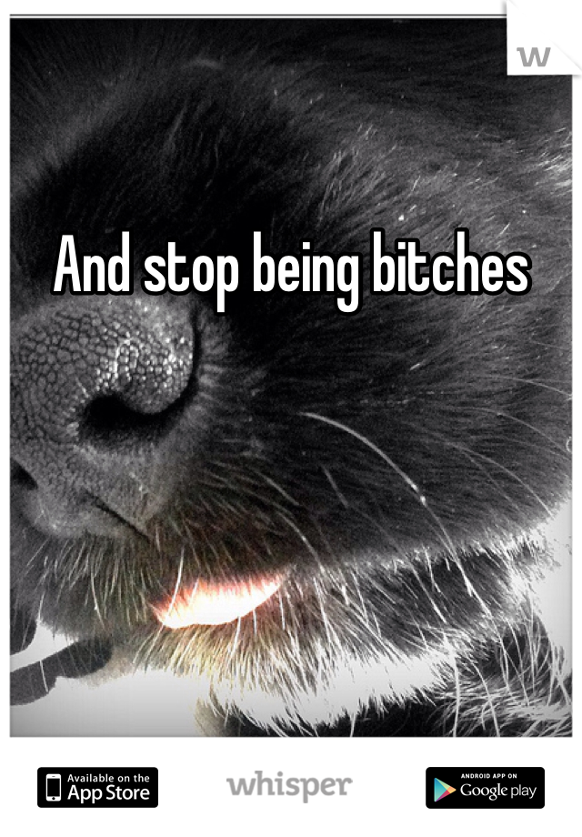 And stop being bitches