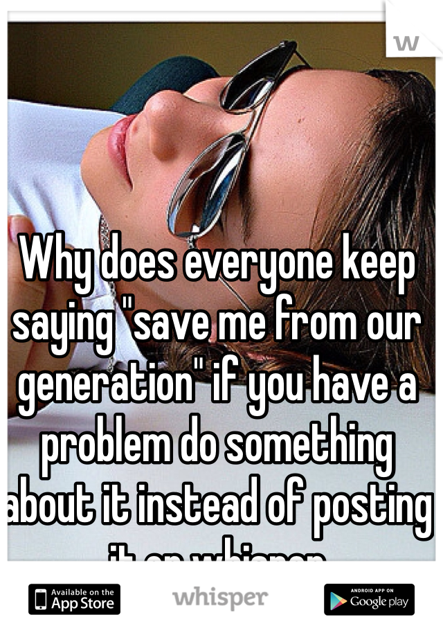 Why does everyone keep saying "save me from our generation" if you have a problem do something about it instead of posting it on whisper