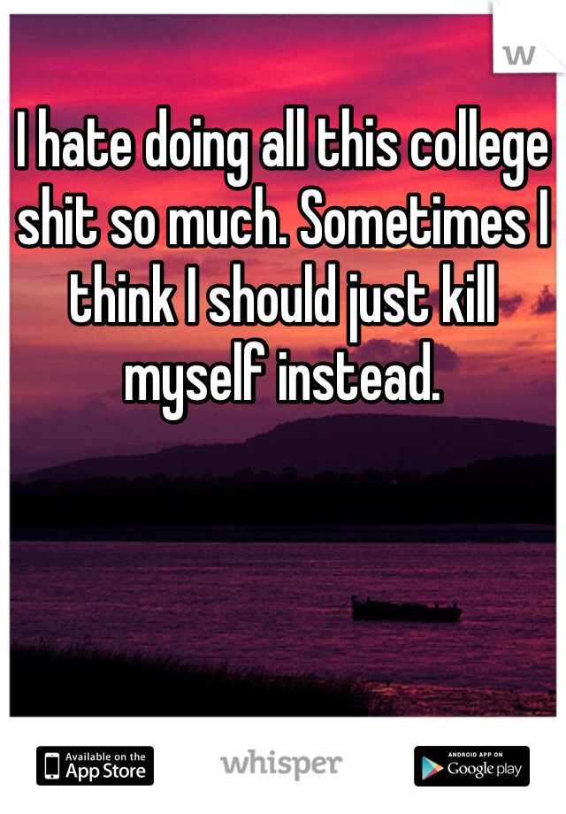 I hate doing all this college shit so much. Sometimes I think I should just kill myself instead. 