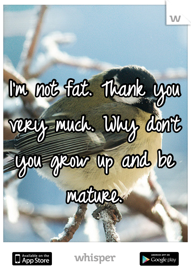 I'm not fat. Thank you very much. Why don't you grow up and be mature. 
