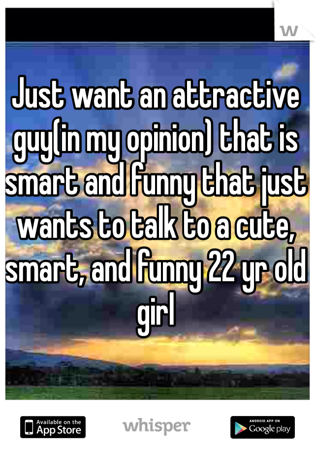 Just want an attractive guy(in my opinion) that is smart and funny that just wants to talk to a cute, smart, and funny 22 yr old girl