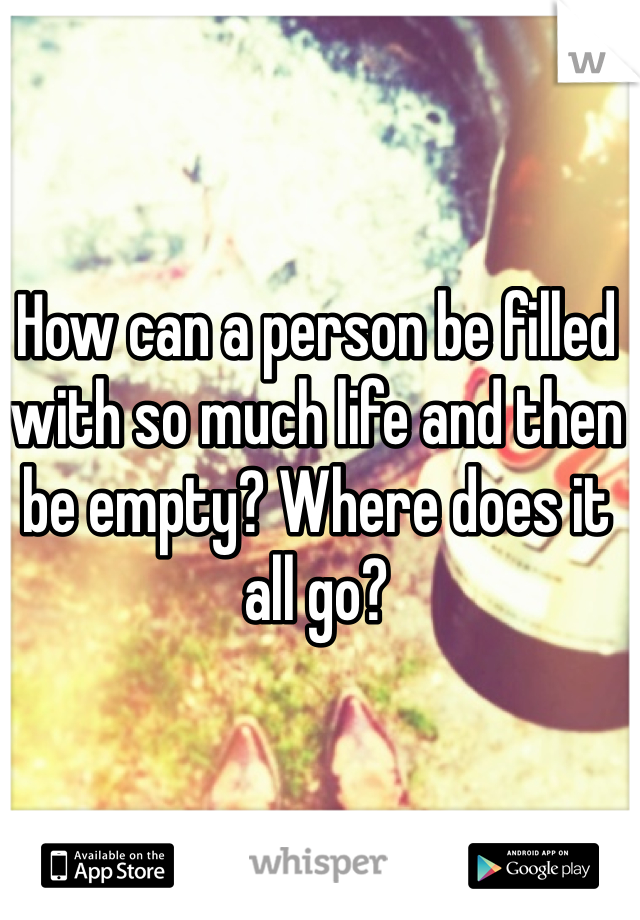 How can a person be filled with so much life and then be empty? Where does it all go?