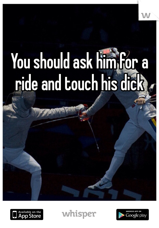 You should ask him for a ride and touch his dick