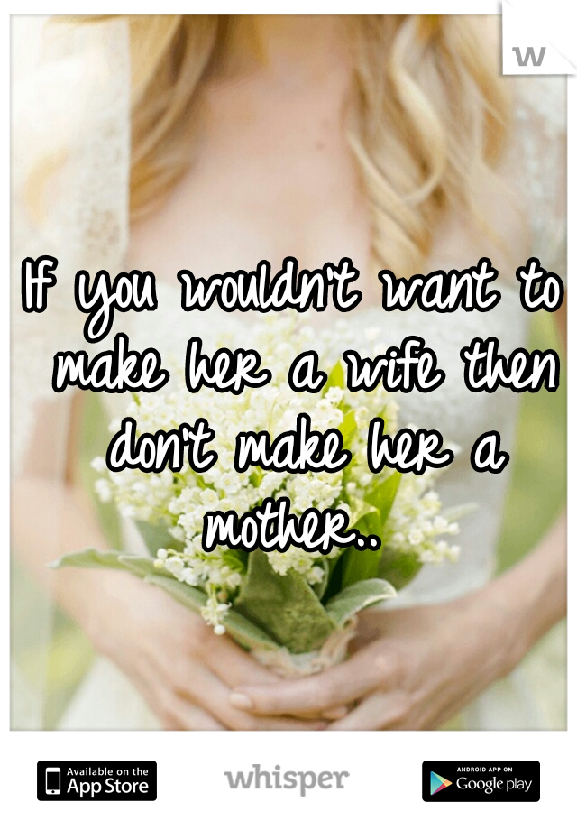 If you wouldn't want to make her a wife then don't make her a mother.. 