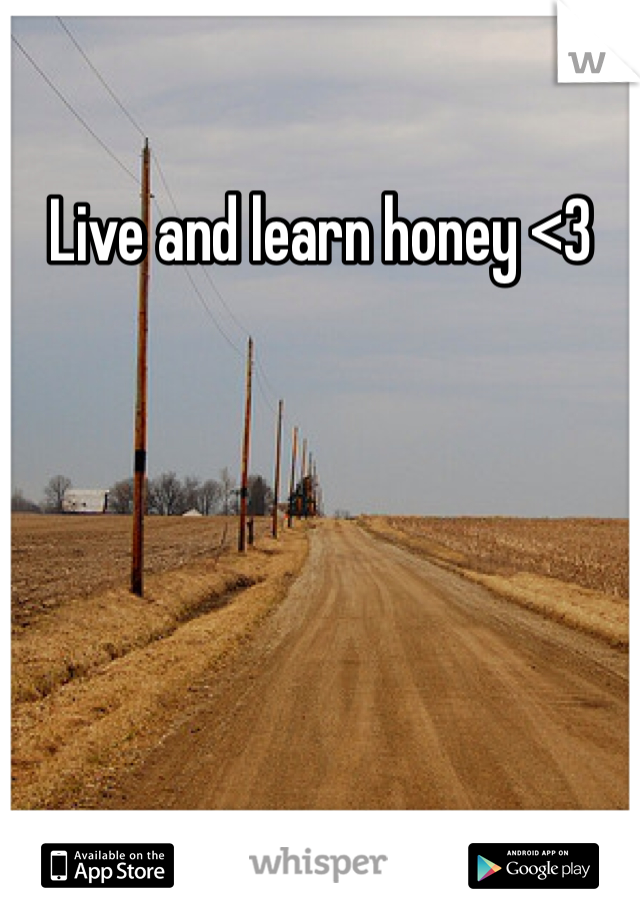 Live and learn honey <3