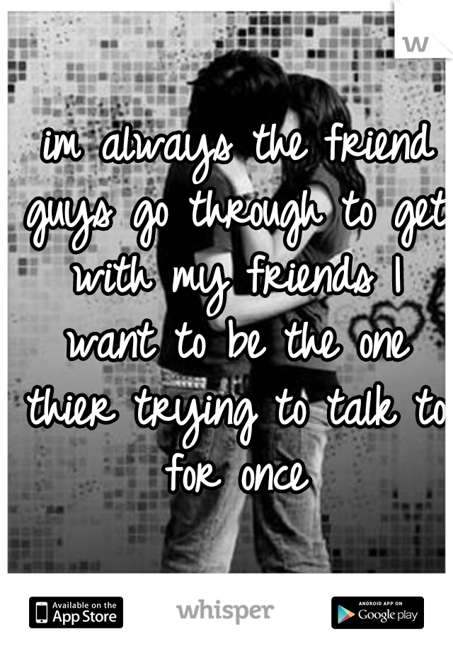  im always the friend guys go through to get with my friends I want to be the one thier trying to talk to for once