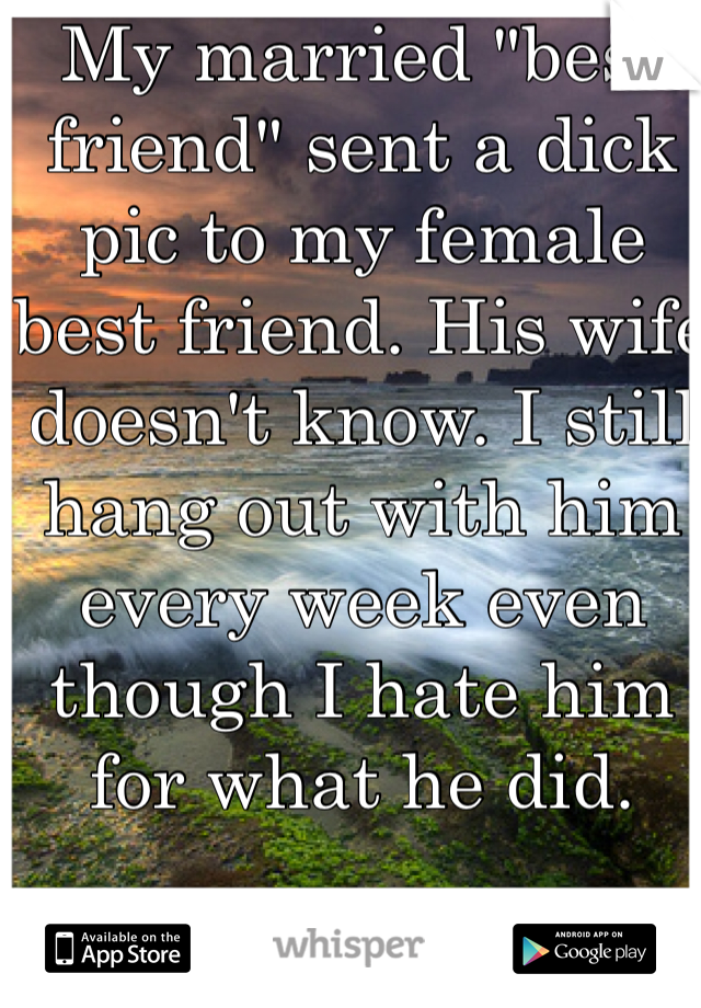 My married "best friend" sent a dick pic to my female best friend. His wife doesn't know. I still hang out with him every week even though I hate him for what he did.