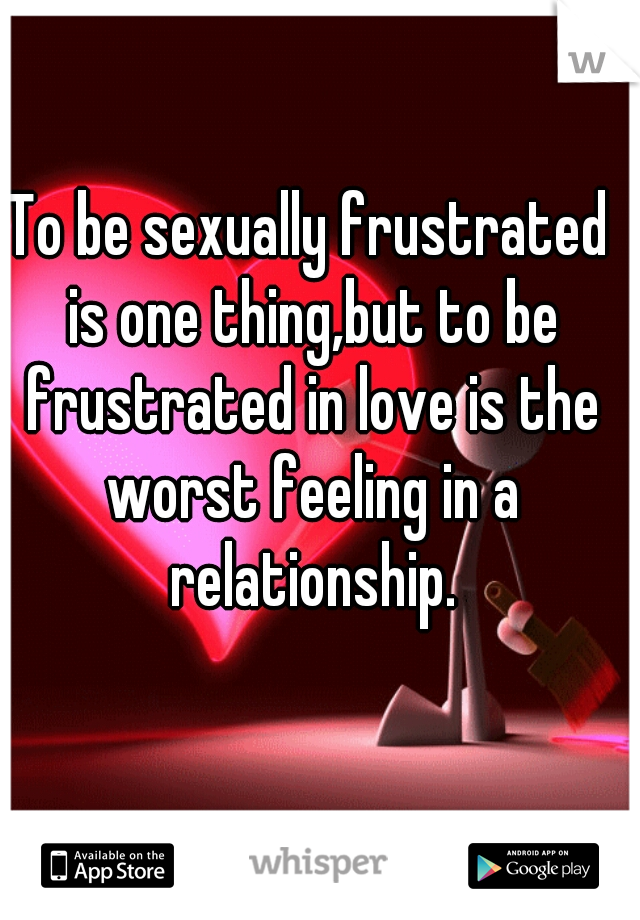 To be sexually frustrated is one thing,but to be frustrated in love is the worst feeling in a relationship.