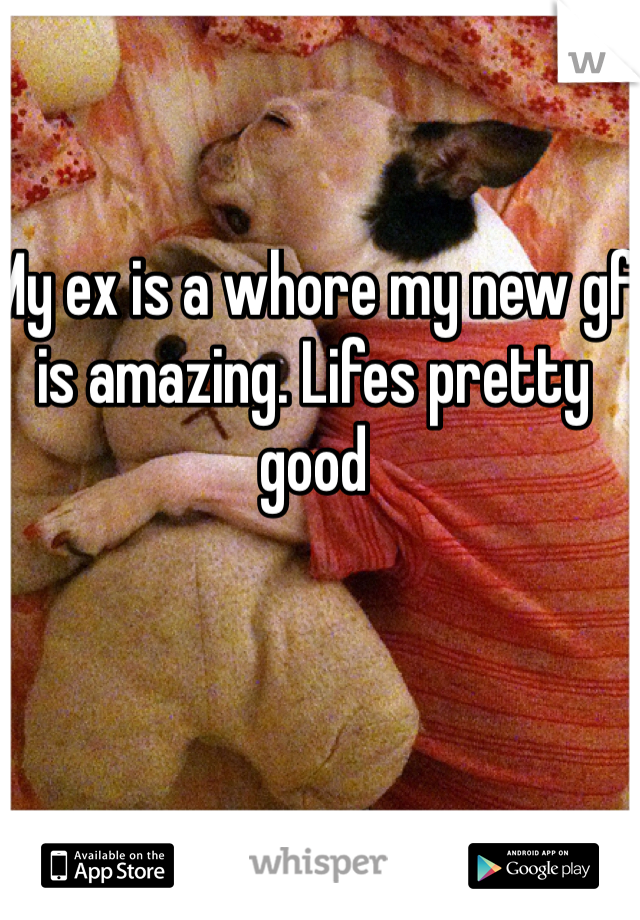 My ex is a whore my new gf is amazing. Lifes pretty good