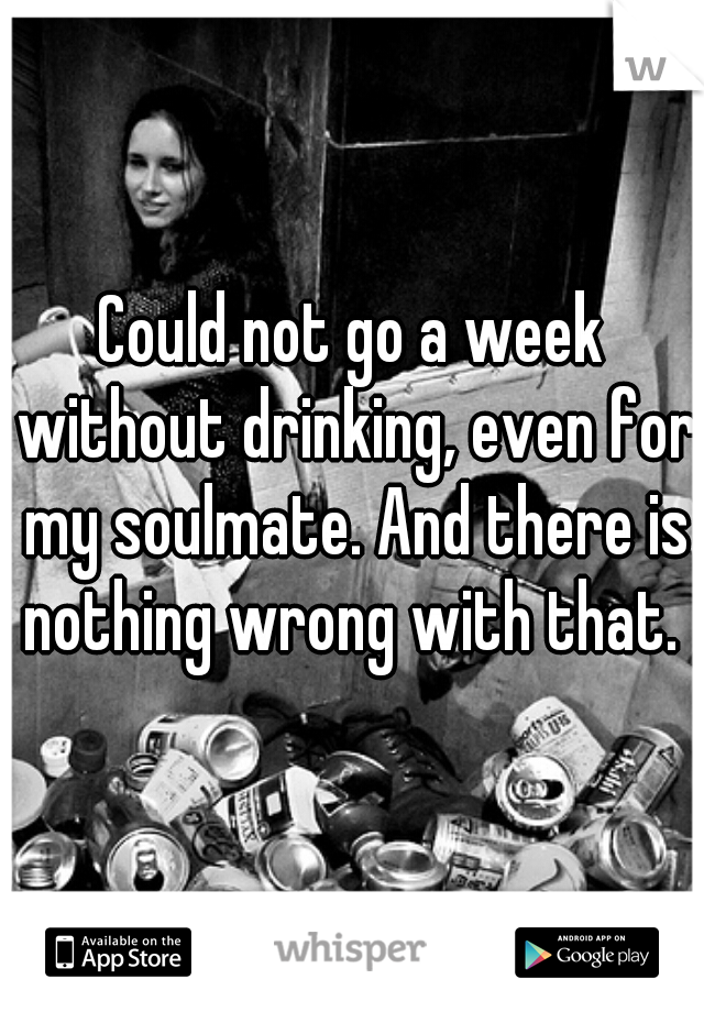 Could not go a week without drinking, even for my soulmate. And there is nothing wrong with that. 