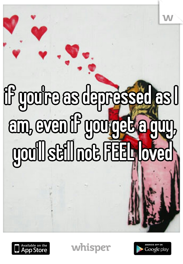 if you're as depressed as I am, even if you get a guy, you'll still not FEEL loved