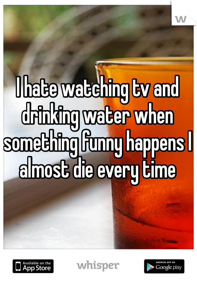 I hate watching tv and drinking water when something funny happens I almost die every time 