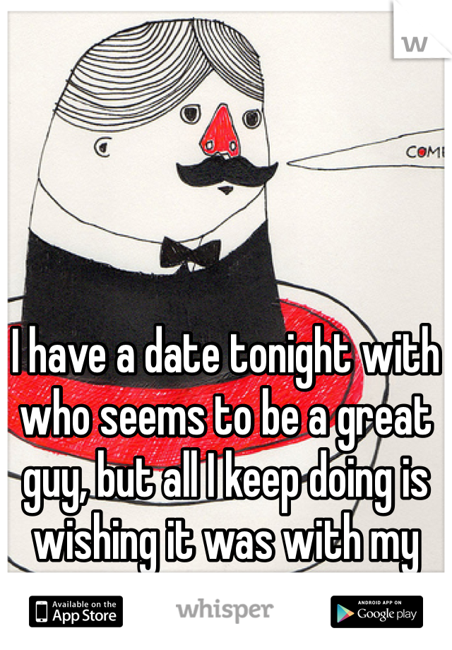 I have a date tonight with who seems to be a great guy, but all I keep doing is wishing it was with my ex...